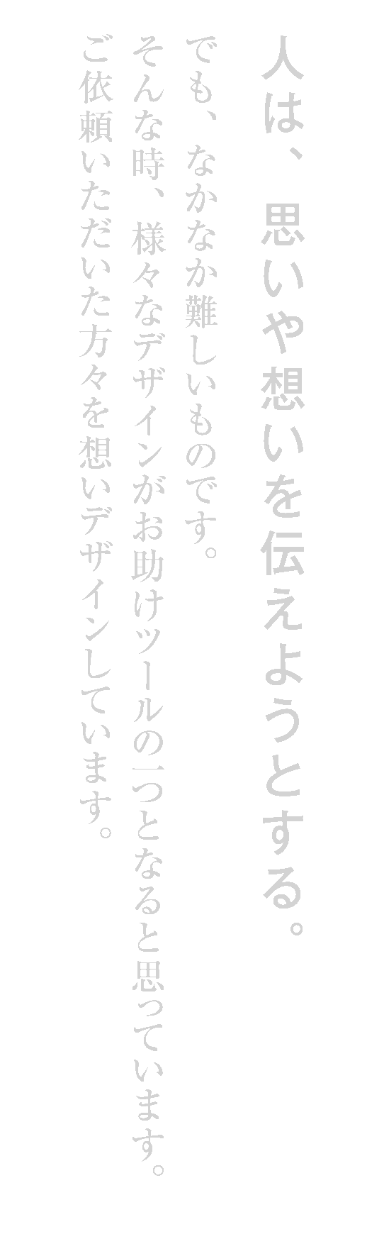人は、思いや想いを伝えようとする。でも、なかなか難しいものです。そんな時、様々なデザインがお助けツールの一つとなると思っています。ご依頼いただいた方々を想いデザインしています。